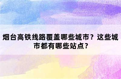 烟台高铁线路覆盖哪些城市？这些城市都有哪些站点？