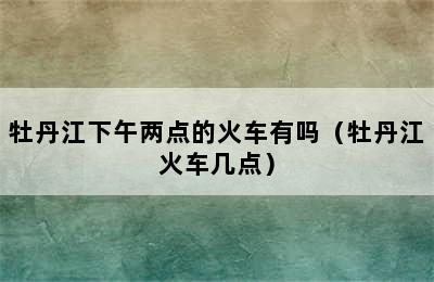 牡丹江下午两点的火车有吗（牡丹江火车几点）