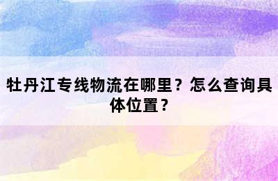 牡丹江专线物流在哪里？怎么查询具体位置？