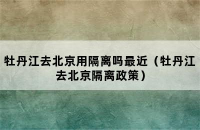 牡丹江去北京用隔离吗最近（牡丹江去北京隔离政策）