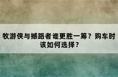 牧游侠与撼路者谁更胜一筹？购车时该如何选择？