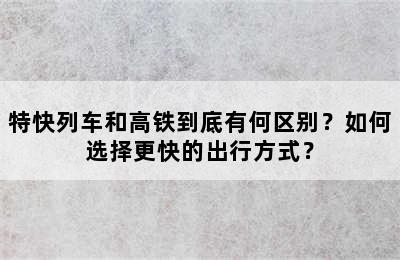 特快列车和高铁到底有何区别？如何选择更快的出行方式？