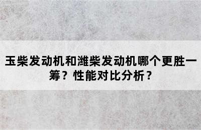 玉柴发动机和潍柴发动机哪个更胜一筹？性能对比分析？