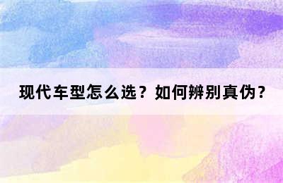 现代车型怎么选？如何辨别真伪？