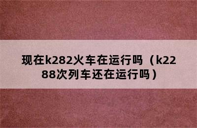 现在k282火车在运行吗（k2288次列车还在运行吗）