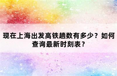 现在上海出发高铁趟数有多少？如何查询最新时刻表？