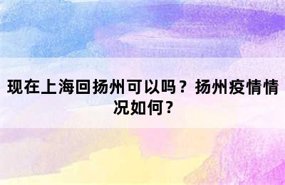 现在上海回扬州可以吗？扬州疫情情况如何？