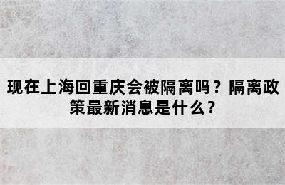 现在上海回重庆会被隔离吗？隔离政策最新消息是什么？