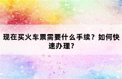 现在买火车票需要什么手续？如何快速办理？