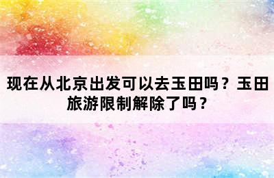 现在从北京出发可以去玉田吗？玉田旅游限制解除了吗？