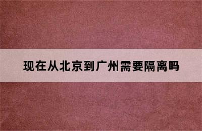 现在从北京到广州需要隔离吗