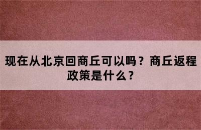 现在从北京回商丘可以吗？商丘返程政策是什么？