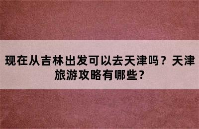 现在从吉林出发可以去天津吗？天津旅游攻略有哪些？