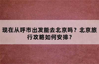 现在从呼市出发能去北京吗？北京旅行攻略如何安排？