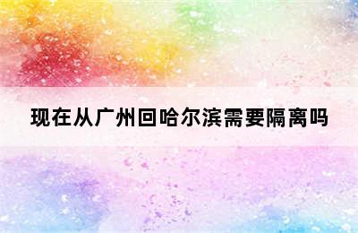 现在从广州回哈尔滨需要隔离吗