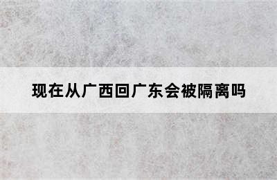 现在从广西回广东会被隔离吗