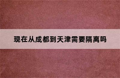 现在从成都到天津需要隔离吗