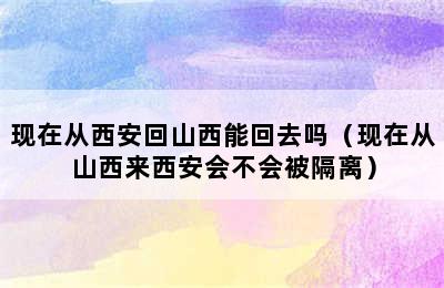 现在从西安回山西能回去吗（现在从山西来西安会不会被隔离）