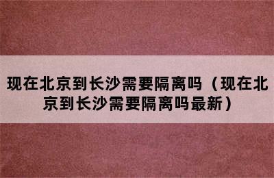 现在北京到长沙需要隔离吗（现在北京到长沙需要隔离吗最新）