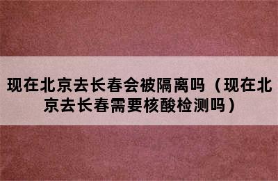 现在北京去长春会被隔离吗（现在北京去长春需要核酸检测吗）