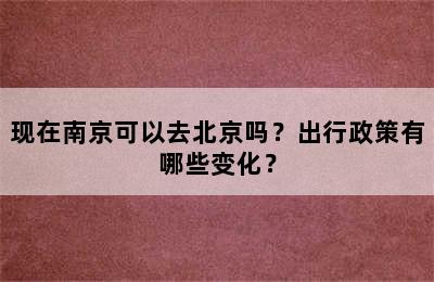 现在南京可以去北京吗？出行政策有哪些变化？