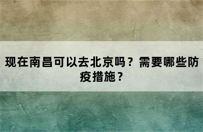 现在南昌可以去北京吗？需要哪些防疫措施？