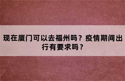 现在厦门可以去福州吗？疫情期间出行有要求吗？