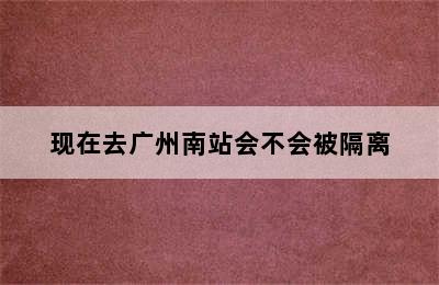 现在去广州南站会不会被隔离