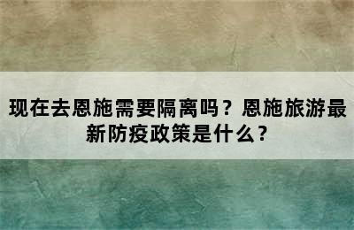 现在去恩施需要隔离吗？恩施旅游最新防疫政策是什么？