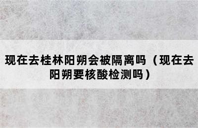 现在去桂林阳朔会被隔离吗（现在去阳朔要核酸检测吗）