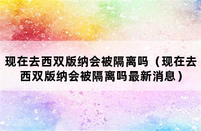 现在去西双版纳会被隔离吗（现在去西双版纳会被隔离吗最新消息）