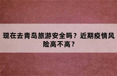 现在去青岛旅游安全吗？近期疫情风险高不高？