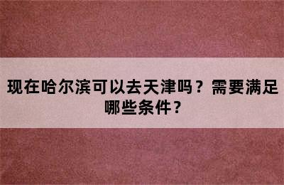 现在哈尔滨可以去天津吗？需要满足哪些条件？