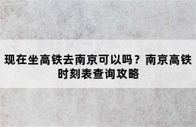 现在坐高铁去南京可以吗？南京高铁时刻表查询攻略