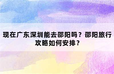 现在广东深圳能去邵阳吗？邵阳旅行攻略如何安排？