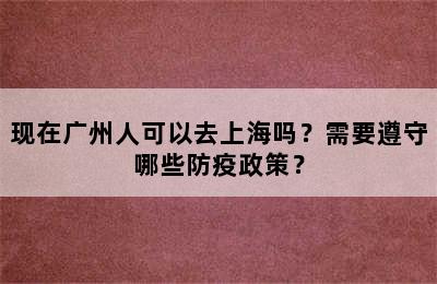 现在广州人可以去上海吗？需要遵守哪些防疫政策？