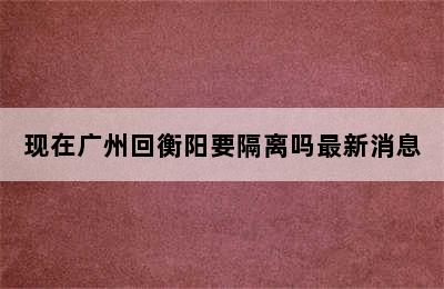 现在广州回衡阳要隔离吗最新消息