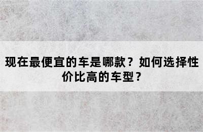 现在最便宜的车是哪款？如何选择性价比高的车型？