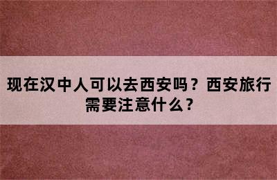 现在汉中人可以去西安吗？西安旅行需要注意什么？