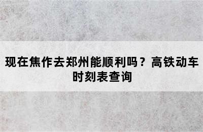 现在焦作去郑州能顺利吗？高铁动车时刻表查询