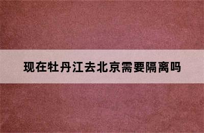 现在牡丹江去北京需要隔离吗