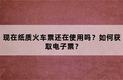 现在纸质火车票还在使用吗？如何获取电子票？