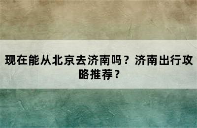 现在能从北京去济南吗？济南出行攻略推荐？