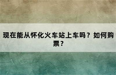 现在能从怀化火车站上车吗？如何购票？