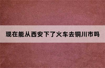 现在能从西安下了火车去铜川市吗