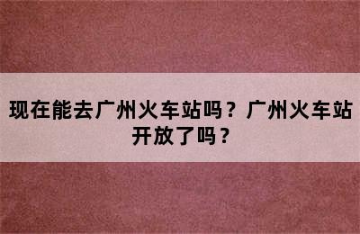 现在能去广州火车站吗？广州火车站开放了吗？