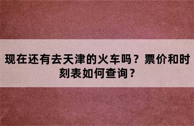 现在还有去天津的火车吗？票价和时刻表如何查询？