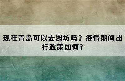 现在青岛可以去潍坊吗？疫情期间出行政策如何？