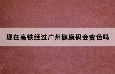 现在高铁经过广州健康码会变色吗