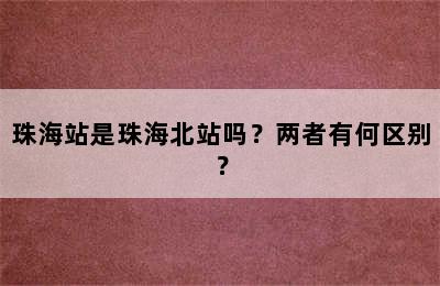 珠海站是珠海北站吗？两者有何区别？